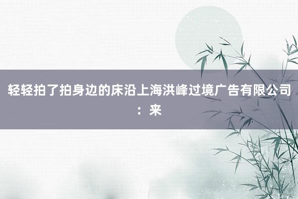 轻轻拍了拍身边的床沿上海洪峰过境广告有限公司:来