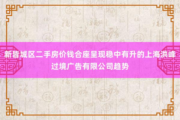 新皆城区二手房价钱合座呈现稳中有升的上海洪峰过境广告有限公司趋势