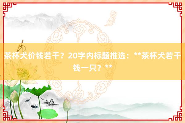 茶杯犬价钱若干？20字内标题推选：**茶杯犬若干钱一只？**